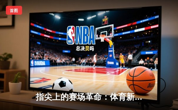 指尖上的赛场革命：体育新闻网如何重塑体育迷的感官世界