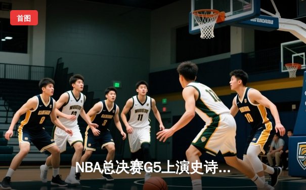 NBA总决赛G5上演史诗逆转，掘金绝境翻盘热火夺赛点