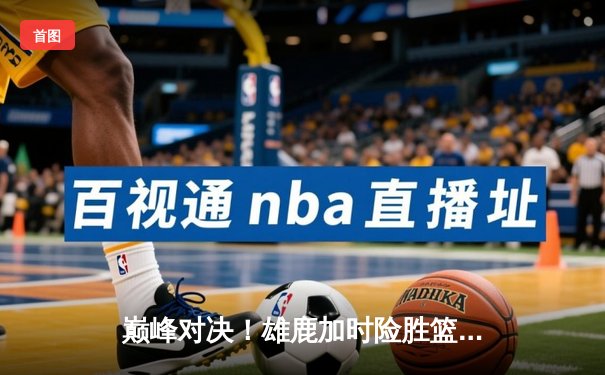 巅峰对决！雄鹿加时险胜篮网，字母哥狂砍44分主宰关键回合