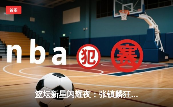 篮坛新星闪耀夜：张镇麟狂砍43分助辽宁逆转广东，CBA半决赛现惊天逆转