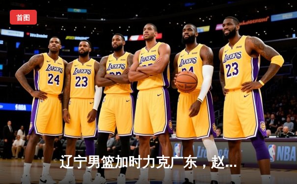 辽宁男篮加时力克广东，赵继伟砍下三双率队夺赛点