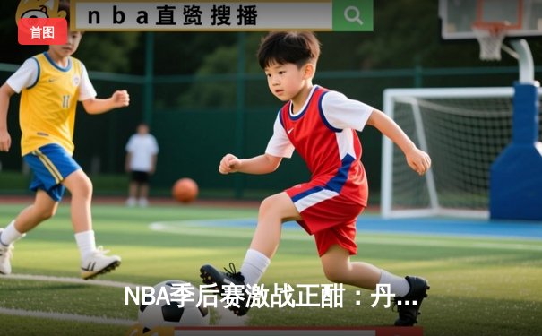 NBA季后赛激战正酣：丹佛掘金逆转森林狼，约基奇全能表现锁定胜局