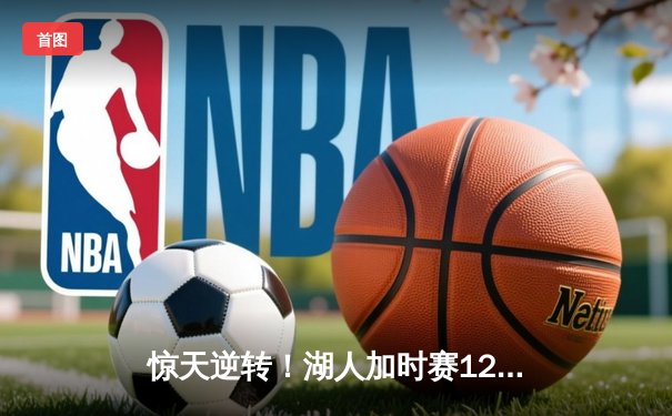 惊天逆转！湖人加时赛128:125力克雄鹿 詹姆斯40+三双主宰关键时刻