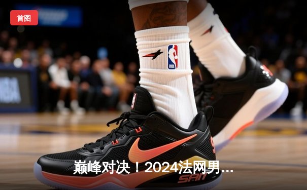 巅峰对决！2024法网男单决赛：阿尔卡拉斯逆转辛纳首度加冕，新生代开启大满贯新纪元