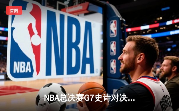 NBA总决赛G7史诗对决：凯尔特人险胜勇士夺队史第18冠，塔图姆荣膺FMVP