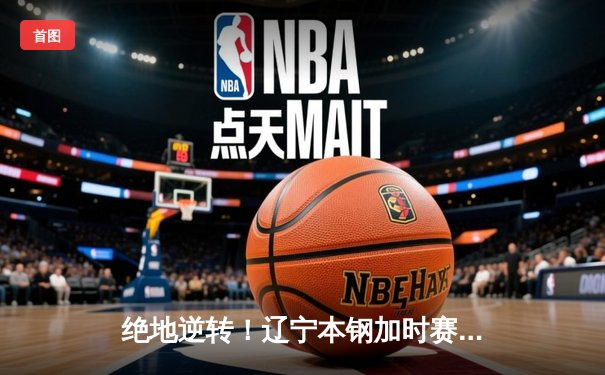 绝地逆转！辽宁本钢加时赛苦战力克浙江广厦，赵继伟30+12率队守住主场