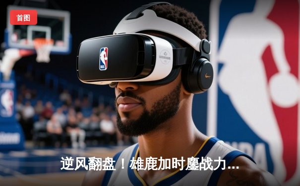 逆风翻盘！雄鹿加时鏖战力克凯尔特人，字母哥空砍44+14难救主