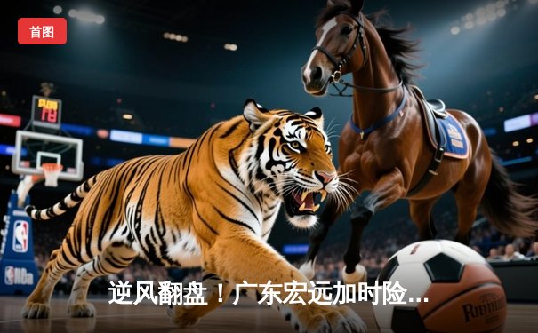 逆风翻盘！广东宏远加时险胜辽宁本钢，胡明轩35分封神之战