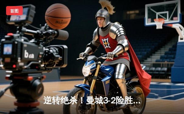 逆转绝杀！曼城3-2险胜拜仁，哈兰德双响+95分钟头球定乾坤