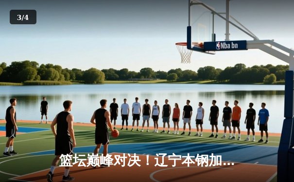 篮坛巅峰对决！辽宁本钢加时鏖战力克广东宏远，卫冕冠军展现王者韧性 - 3